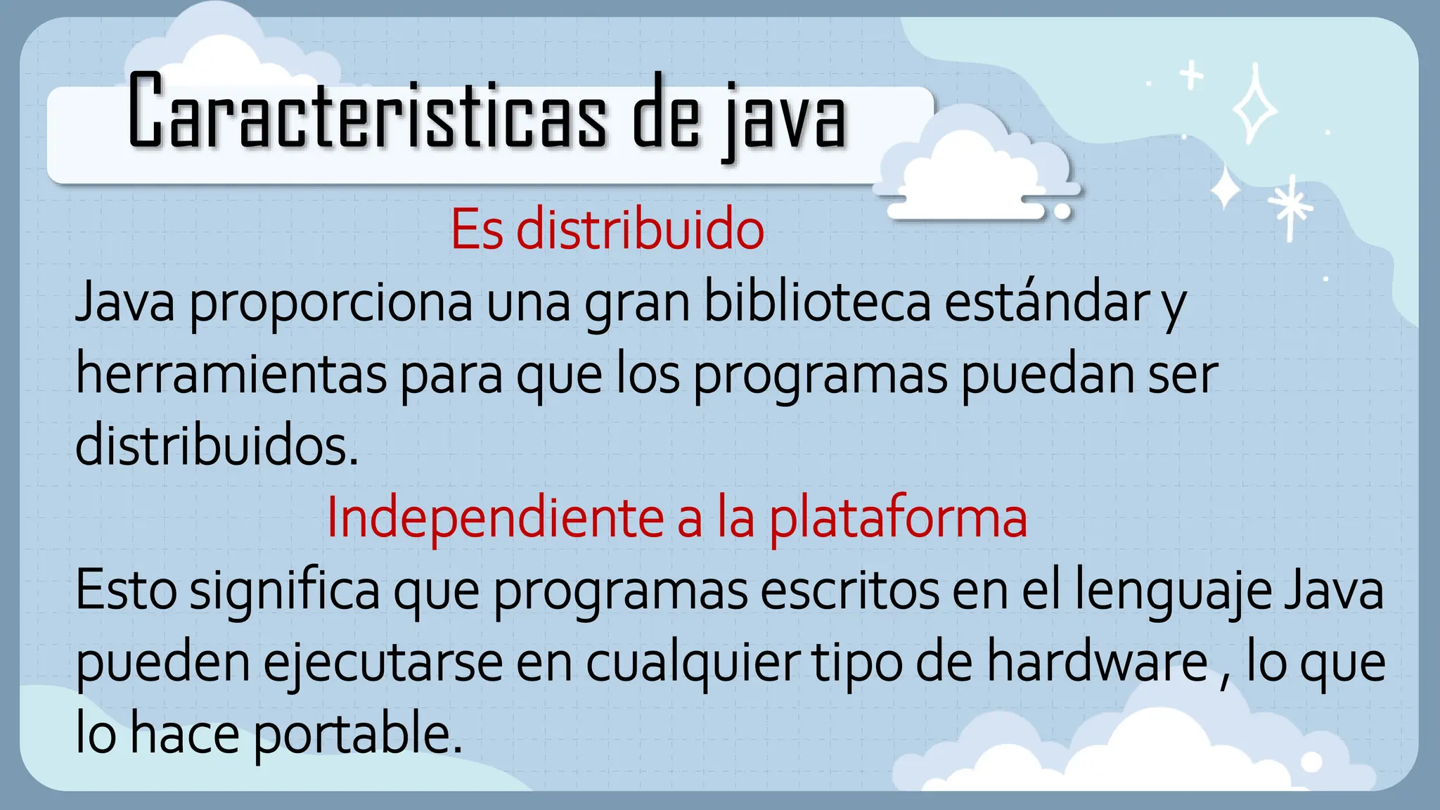 Caracteristicas de java
Es distribuido
Java proporciona una gran biblioteca estándar y
herramientas para que los programas puedan ser
distribuidos.
Independiente a la plataforma
Esto significa que programas escritos en el lenguaje Java
pueden ejecutarse en cualquier tipo de hardware , lo que
lo hace portable.
 