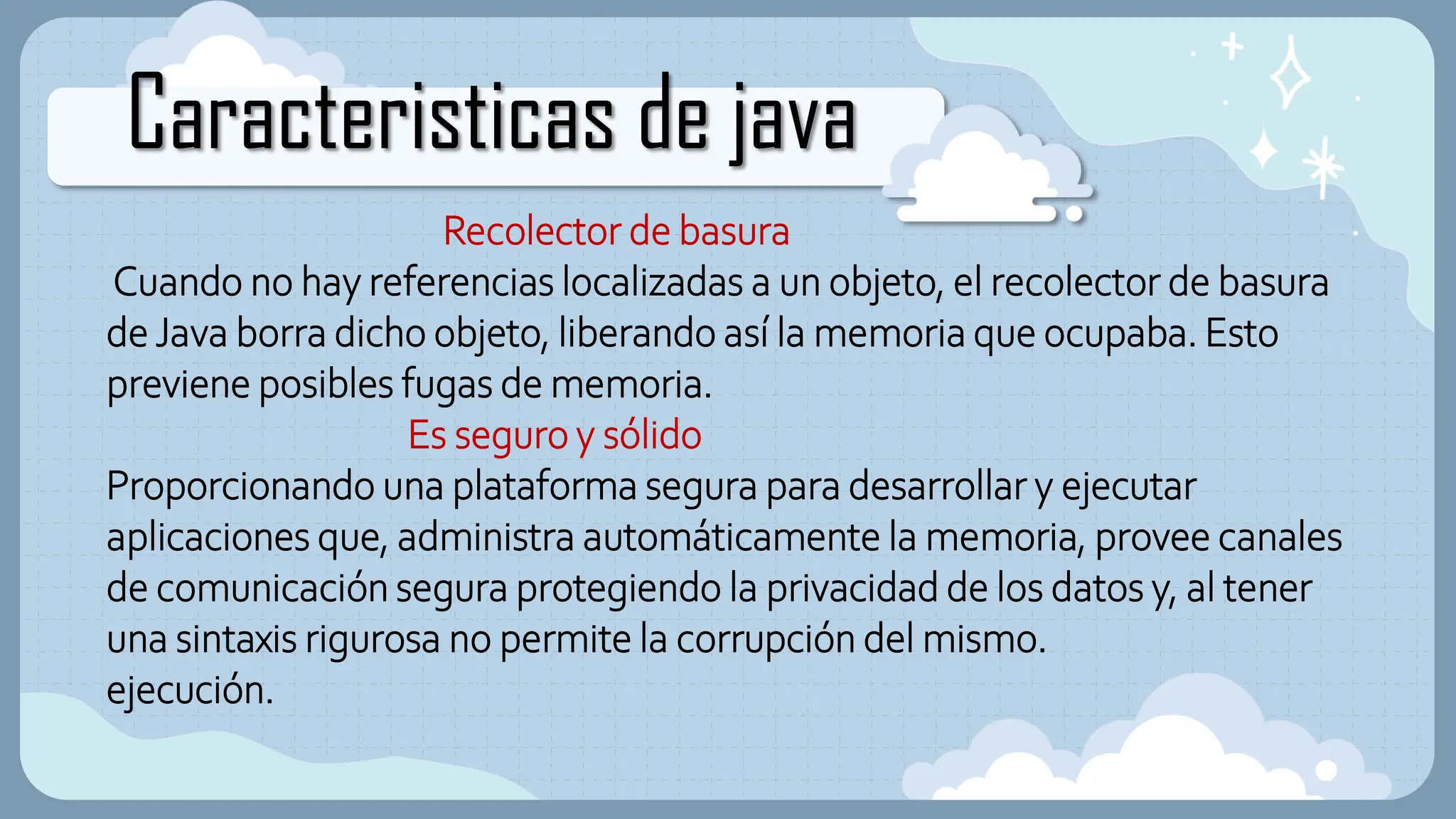 Caracteristicas de java
Recolector de basura
Cuando no hay referencias localizadas a un objeto, el recolector de basura
de Java borra dicho objeto, liberando así la memoria que ocupaba. Esto
previene posibles fugas de memoria.
Es seguro y sólido
Proporcionando una plataforma segura para desarrollar y ejecutar
aplicaciones que, administra automáticamente la memoria, provee canales
de comunicación segura protegiendo la privacidad de los datos y, al tener
una sintaxis rigurosa no permite la corrupción del mismo.
ejecución.
 