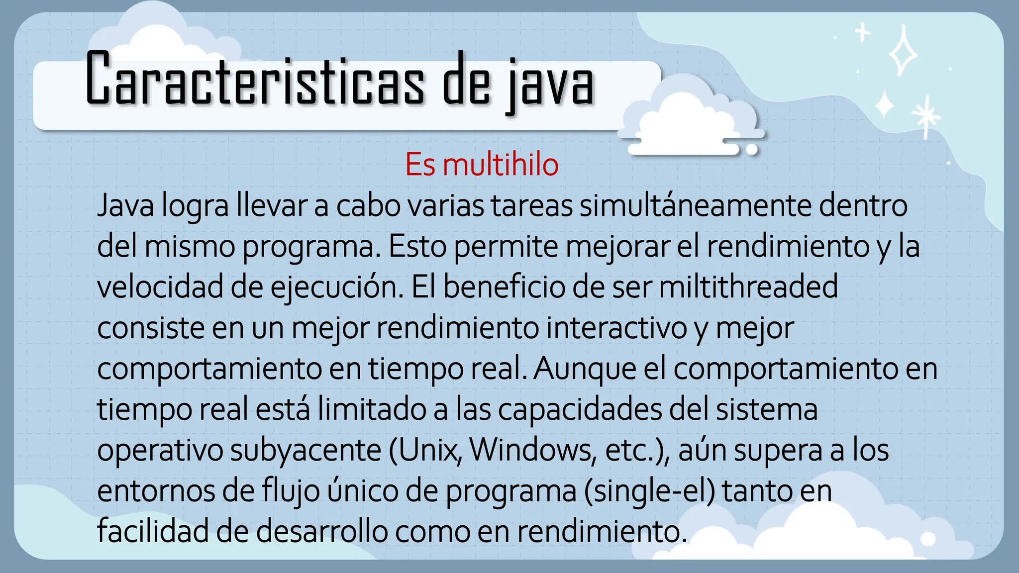 Caracteristicas de java
Es multihilo
Java logra llevar a cabo varias tareas simultáneamente dentro
del mismo programa. Esto permite mejorar el rendimiento y la
velocidad de ejecución. El beneficio de ser miltithreaded
consiste en un mejor rendimiento interactivo y mejor
comportamiento en tiempo real.Aunque el comportamiento en
tiempo real está limitado a las capacidades del sistema
operativo subyacente (Unix,Windows, etc.), aún supera a los
entornos de flujo único de programa (single-el) tanto en
facilidad de desarrollo como en rendimiento.
 