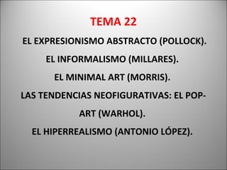 TEMA 22
EL EXPRESIONISMO ABSTRACTO (POLLOCK).
EL INFORMALISMO (MILLARES).
EL MINIMAL ART (MORRIS).
LAS TENDENCIAS NEOFIGURATIVAS: EL POP-
ART (WARHOL).
EL HIPERREALISMO (ANTONIO LÓPEZ).
 