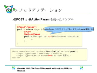 メソッドアノテーション @Page(“/hello”) public   class  Hoge { @POST @ActionParam public  Navigation  add (WebContext context){  … } } @POST と @ActionParam を使ったサンプル <form name="addForm" action=" /{cx}/hello ”   method=" post "> <input type="text" name="arg1" /><br /> <input type="submit" name=" add " value=" 送信 "/> </form> @ActionParam だけだと メソッド名＝ボタンの name 属性 と認識 