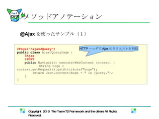 @Ajax を使ったサンプル（１） メソッドアノテーション @Page("/ajaxJQuery") public   class  AjaxJQueryPage { @Ajax @POST public  Navigation execute(WebContext context) { 　　　　 String hoge = context.getRequest().getAttribute("hoge"); return Json.convert(hoge + " is jQuery."); } } HTTP ヘッダで Ajax のリクエストを判別 