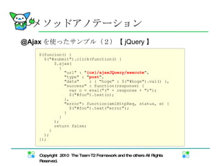 @Ajax を使ったサンプル（２） 【 jQuery 】 $(funcion() { $("#submit").click(function() { $.ajax(  { "url" : " {cx}/ajaxJQuery/execute ", "type" : " post ", "data"  : { "hoge" : $("#hoge").val() }, "success" : function(response) { var o = eval("(" + response + ")"); $("#foo").text(o); }, "error": function(xmlHttpReq, status, e) { $("#foo").text("error"); } } ); return false; } ); }); メソッドアノテーション メソッドアノテーション 