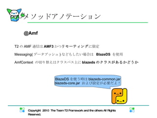 メソッドアノテーション @Amf T2 の AMF 通信は AMF3 かつ リモーティング に限定  Messaging( データプッシュ ) などもしたい場合は  BlazeDS   を使用 AmfContext  の切り替えはクラスパス上に blazeds のクラスがあるかどうか BlazeDS を使う時は blazeds-common.jar blazeds-core.jar  および設定が必要だよ！ 