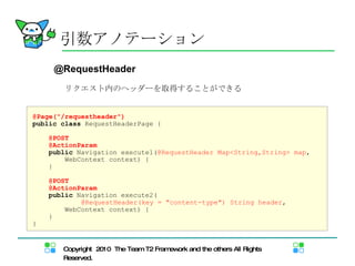 引数アノテーション @Request Header リクエスト内 のヘッダーを取得することができる @Page("/requestheader") public   class  RequestHeaderPage { @POST @ActionParam public  Navigation execute1( @RequestHeader Map<String,String> map , WebContext context) { } @POST @ActionParam public  Navigation execute2( 　　　　　　　 @RequestHeader(key = "content-type")   String header , WebContext context) { } } 