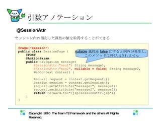 引数アノテーション @SessionAttr セッション内の指定した属性の値を取得することができる @Page("session") public   class  SessionPage { @POST @ActionParam public  Navigation message( @SessionAttr("msg1")  String message1,  @SessionAttr("msg2",  nullable = false )  String message2, WebContext context) { Request request = context.getRequest(); Session session = context.getSession(); request.setAttribute("message1", message1); request.setAttribute("message2", message2); return  Forward.to("/jsp/sessionAttr.jsp"); } } nullable 属性を false にすると例外が発生し、 このメソッドは呼び出されません 