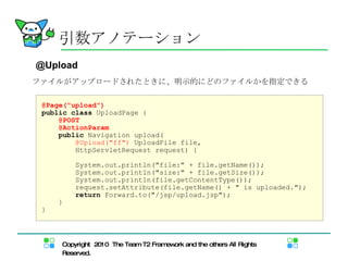 引数アノテーション @Upload ファイルがアップロードされたときに、明示的にどのファイルかを指定できる @Page("upload") public   class  UploadPage   { @POST @ActionParam public  Navigation upload( @Upload("ff")  UploadFile file, HttpServletRequest request) { System.out.println("file:" + file.getName()); System.out.println("size:" + file.getSize()); System.out.println(file.getContentType()); request.setAttribute(file.getName() + " is uploaded."); return  Forward.to("/jsp/upload.jsp"); } } 