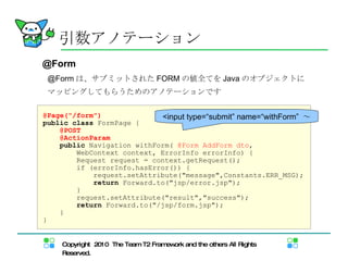 @Form @Form は、サブミットされた FORM の値全てを Java のオブジェクトに マッピングしてもらうためのアノテーションです 引数アノテーション @Page("/form") public   class  FormPage { @POST @ActionParam public  Navigation withForm(  @Form AddForm dto ,  WebContext context, ErrorInfo errorInfo) { Request request = context.getRequest(); if (errorInfo.hasError()) { request.setAttribute("message",Constants.ERR_MSG); return  Forward.to("jsp/error.jsp"); } request.setAttribute("result","success"); return  Forward.to("/jsp/form.jsp"); } } <input type=“submit” name=“withForm”  ～ 