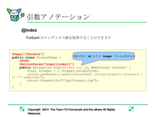 ForEach のインデックス値を取得することができます 引数アノテーション @Page("/foreach") public   class  ForeachPage { @POST @ActionParam("hoge[{index}]") public  Navigation hoge( @Index int id , WebContext context) { final Integer i = Integer.valueOf(id); context.getRequest().setAttribute("msg", String.valueOf(i.intValue() + 1) + " submitted."); return Forward.to("/jsp/foreach.jsp"); } } 引数の型は  int  または  Integer  である必要がある @Index 