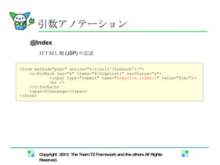 <form method="post" action="${t:url('/foreach')}"> <c:forEach var="e" items="${hogeList}" varStatus="s"> <input type="submit" name=" hoge[${s.index}] " value="${e}"/> <br /> </c:forEach> <span>${message}</span> </form> ＨＴＭＬ側 (JSP) の記述 引数アノテーション @Index 