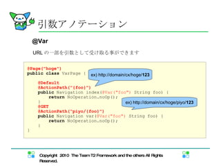 URL の一部を引数として受け取る事ができます 引数アノテーション @Var @Page("hoge") public   class  VarPage { @Default @ActionPath("{foo}") public  Navigation index( @Var("foo")  String foo) { return  NoOperation.noOp(); } @GET @ActionPath(“piyo/{foo}") public  Navigation var( @Var("foo")  String foo) { return  NoOperation.noOp(); } } ex) http://domain/cx/hoge/ 123 ex) http://domain/cx/hoge/piyo/ 123 