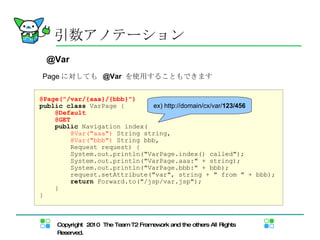 Page に対しても  @Var  を使用することもできます 引数アノテーション @Var @Page("/var/{aaa}/{bbb}") public   class  VarPage { @Default @GET public  Navigation index( @Var("aaa")  String string,  @Var("bbb")  String bbb, Request request) { System.out.println("VarPage.index() called"); System.out.println("VarPage.aaa:" + string); System.out.println("VarPage.bbb:" + bbb); request.setAttribute("var", string + " from " + bbb); return  Forward.to("/jsp/var.jsp"); } } ex) http://domain/cx/var/ 123/456 