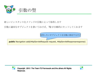 引数の型 欲しいインスタンスをメソッドの引数によって取得します 引数に適切なオブジェクトを書いておけば、 T2 が自動的にセットしてくれます public  Navigation add(HttpServletRequest request, HttpServletResponseresponse) 使用したいオブジェクトを引数に指定するだけ 