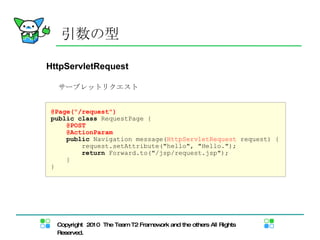 HttpServletRequest 引数の型 @Page("/request") public   class  RequestPage { @POST @ActionParam public  Navigation message( HttpServletRequest  request) { request.setAttribute("hello", "Hello."); return  Forward.to("/jsp/request.jsp"); } } サーブレットリクエスト 