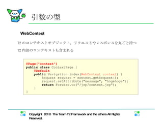 WebContext T2 のコンテキストオブジェクト。リクエストやレスポンスを丸ごと持つ T2 内部のコンテキストも含まれる 引数の型 @Page("context") public   class  ContextPage { @Default public  Navigation index( WebContext context ) { Request request = context.getRequest(); request.setAttribute("message", "hogehoge"); return  Forward.to("/jsp/context.jsp"); } } 