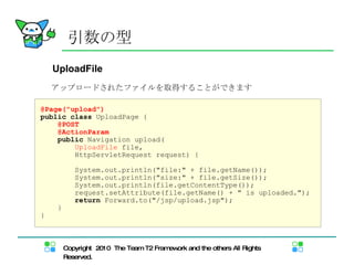 引数の型 UploadFile アップロードされたファイルを取得することができます @Page("upload") public   class  UploadPage { @POST @ActionParam public  Navigation upload( UploadFile  file,  HttpServletRequest request) { System.out.println("file:" + file.getName()); System.out.println("size:" + file.getSize()); System.out.println(file.getContentType()); request.setAttribute(file.getName() + " is uploaded."); return  Forward.to("/jsp/upload.jsp"); } } 