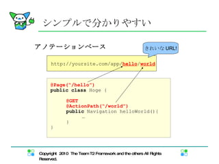 シンプルで分かりやすい アノテーションベース @Page(“/hello”) public   class  Hoge { @GET @ActionPath(“/world”) public  Navigation helloWorld(){  … } } http://yoursite.com/app/ hello / world きれいな URL! 