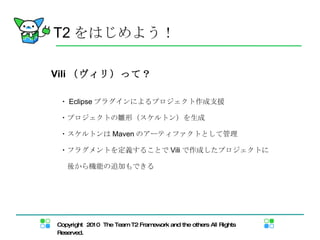 Vili （ヴィリ）って？ ・ Eclipse プラグインによるプロジェクト作成支援 ・プロジェクトの雛形（スケルトン）を生成 ・スケルトンは Maven のアーティファクトとして管理 ・フラグメントを定義することで Vili で作成したプロジェクトに 　後から機能の追加もできる T2 をはじめよう！ 