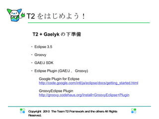 T2 をはじめよう！ T2 + Gaelyk の下準備 ・ Eclipse 3.5 ・ Groovy ・ GAE/J SDK ・ Eclipse Plugin (GAE/J 、 Groovy) 　 Google Plugin for Eclipse 　 http://code.google.com/intl/ja/eclipse/docs/getting_started.html 　 GroovyEclipse Plugin 　 http://groovy.codehaus.org/Install+GroovyEclipse+Plugin 