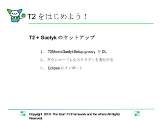 T2 をはじめよう！ T2 + Gaelyk のセットアップ １． T2MeetsGaelykSetup.groovy  を DL ２．ダウンロードしたスクリプトを実行する ３． Eclipse にインポート 