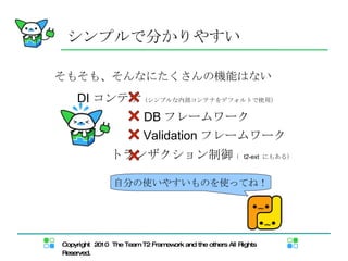 そもそも、そんなにたくさんの機能はない シンプルで分かりやすい DI コンテナ （シンプルな内部コンテナをデフォルトで使用） DB フレームワーク Validation フレームワーク トランザクション制御 （  t2-ext  にもある） 自分の使いやすいものを使ってね！ 