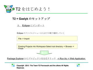 T2 + Gaelyk のセットアップ ３． Eclipse にインポート Eclipse のファイルメニューから以下の順で選択していく T2 をはじめよう！ File -> Import Existing Projects into Workspace Select root directory -> Browse -> Finish  Package Explorer からプロジェクト名を右クリック  -> Run As -> Web Application  実行 