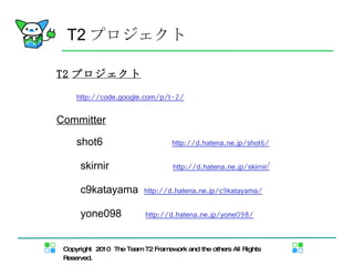 T2 プロジェクト T2 プロジェクト 　　 http://code.google.com/p/t-2/ Committer 　　 shot6 　　  http://d.hatena.ne.jp/shot6/ 　　 skirnir 　　  http://d.hatena.ne.jp/skirnir / 　　 c9katayama  http://d.hatena.ne.jp/c9katayama/ 　　 yone098  h ttp://d.hatena.ne.jp/yone098/ 
