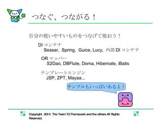 つなぐ、つながる！ 自分の使いやすいものをつなげて使おう！ DI コンテナ 　 Seasar,  Spring,  Guice, Lucy,  内部 DI コンテナ OR マッパー 　 S2Dao, DBFlute, Doma, Hibernate, iBatis テンプレートエンジン 　 JSP, ZPT, Mayaa...  サンプルもいっぱいあるよ！ 