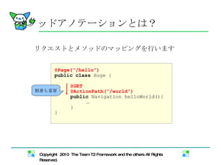 メソッドアノテーション とは？ リクエストとメソッドのマッピング を行います @Page(“/hello”) public   class  Hoge { @GET @ActionPath(“/world”) public  Navigation helloWorld(){  … } } 順番も重要 