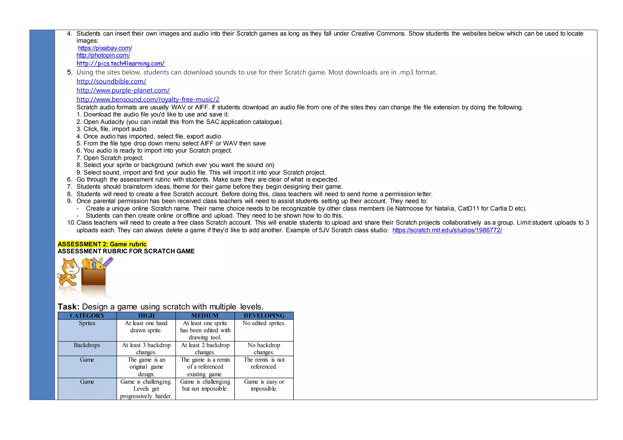 4. Students can insert their own images and audio into their Scratch games as long as they fall under Creative Commons. Show students the websites below which can be used to locate
images:
https://pixabay.com/
http://photopin.com/
http://pics.tech4learning.com/
5. Using the sites below, students can download sounds to use for their Scratch game. Most downloads are in .mp3 format.
http://soundbible.com/
http://www.purple-planet.com/
http://www.bensound.com/royalty-free-music/2
Scratch audio formats are usually WAV or AIFF. If students download an audio file from one of the sites they can change the file extension by doing the following.
1. Download the audio file you'd like to use and save it.
2. Open Audacity (you can install this from the SAC application catalogue).
3. Click, file, import audio
4. Once audio has imported, select file, export audio
5. From the file type drop down menu select AIFF or WAV then save
6. You audio is ready to import into your Scratch project.
7. Open Scratch project.
8. Select your sprite or background (which ever you want the sound on)
9. Select sound, import and find your audio file. This will import it into your Scratch project.
6. Go through the assessment rubric with students. Make sure they are clear of what is expected.
7. Students should brainstorm ideas, theme for their game before they begin designing their game.
8. Students will need to create a free Scratch account. Before doing this, class teachers will need to send home a permission letter.
9. Once parental permission has been received class teachers will need to assist students setting up their account. They need to:
- Create a unique online Scratch name. Their name choice needs to be recognizable by other class members (ie Natmoose for Natalia, CatD11 for Cartia D etc).
- Students can then create online or offline and upload. They need to be shown how to do this.
10.Class teachers will need to create a free class Scratch account. This will enable students to upload and share their Scratch projects collaboratively as a group. Limit student uploads to 3
uploads each. They can always delete a game if they’d like to add another. Example of 5JV Scratch class studio: https://scratch.mit.edu/studios/1986772/
ASSESSMENT 2: Game rubric
ASSESSMENT RUBRIC FOR SCRATCH GAME
Task: Design a game using scratch with multiple levels.
CATEGORY HIGH MEDIUM DEVELOPING
Sprites At least one hand
drawn sprite.
At least one sprite
has been edited with
drawing tool.
No edited sprites.
Backdrops At least 3 backdrop
changes.
At least 2 backdrop
changes.
No backdrop
changes.
Game The game is an
original game
design.
The game is a remix
of a referenced
existing game.
The remix is not
referenced.
Game Game is challenging.
Levels get
progressively harder.
Game is challenging
but not impossible.
Game is easy or
impossible.
 