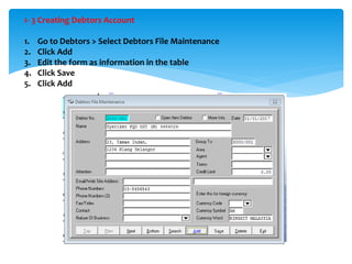 1- 3 Creating Debtors Account
1. Go to Debtors > Select Debtors File Maintenance
2. Click Add
3. Edit the form as information in the table
4. Click Save
5. Click Add
 