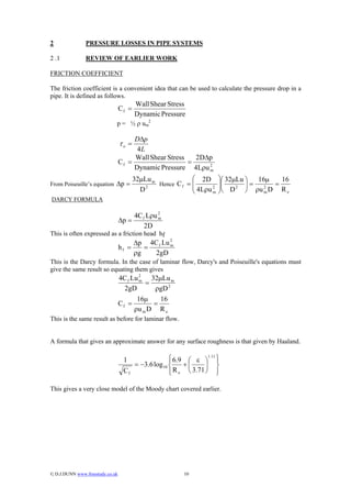 2               PRESSURE LOSSES IN PIPE SYSTEMS

2 .1            REVIEW OF EARLIER WORK

FRICTION COEFFICIENT

The friction coefficient is a convenient idea that can be used to calculate the pressure drop in a
pipe. It is defined as follows.
                                         Wall Shear Stress
                                  Cf =
                                         Dynamic Pressure
                              p = ½ ρ um2

                                       D∆p
                                  τo =
                                        4L
                                       Wall Shear Stress   2D∆p
                                  Cf =                   =
                                       Dynamic Pressure 4Lρu 2m

                                         32µLu m             ⎛ 2D       ⎞⎛ 32µLu ⎞  16µ     16
From Poiseuille’s equation ∆p =                  Hence C f = ⎜          ⎟⎜
                                           D 2               ⎜ 4Lρu 2   ⎟⎝ D 2 ⎟ = ρu 2 D = R
                                                                                 ⎠
                                                             ⎝      m   ⎠             m       e
DARCY FORMULA

                                       4C f Lρu 2
                                  ∆p =          m

                                           2D
This is often expressed as a friction head hf
                                         ∆p 4C f Lu 2
                                  hf =      =       m

                                         ρg   2gD
This is the Darcy formula. In the case of laminar flow, Darcy's and Poiseuille's equations must
give the same result so equating them gives
                                  4C f Lu 2   32µLu m
                                          m
                                            =
                                    2gD        ρgD 2
                                         16µ     16
                                  Cf =         =
                                        ρu m D R e
This is the same result as before for laminar flow.


A formula that gives an approximate answer for any surface roughness is that given by Haaland.

                                   1               ⎧ 6.9 ⎛ ε ⎞1.11 ⎫
                                                   ⎪               ⎪
                                      = −3.6 log10 ⎨    +⎜      ⎟ ⎬
                                   Cf              ⎪ R e ⎝ 3.71 ⎠ ⎪
                                                   ⎩               ⎭

This gives a very close model of the Moody chart covered earlier.




© D.J.DUNN www.freestudy.co.uk                           10
 
