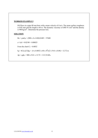 WORKED EXAMPLE 5

     Oil flows in a pipe 80 mm bore with a mean velocity of 4 m/s. The mean surface roughness
     is 0.02 mm and the length is 60 m. The dynamic viscosity is 0.005 N s/m2 and the density
     is 900 kg/m3. Determine the pressure loss.

SOLUTION

     Re = ρud/µ = (900 x 4 x 0.08)/0.005 = 57600

     ε= k/d = 0.02/80 = 0.00025

     From the chart Cf = 0.0052

     hf = 4CfLu2/2dg = (4 x 0.0052 x 60 x 42)/(2 x 9.81 x 0.08) = 12.72 m

     ∆p = ρghf = 900 x 9.81 x 12.72 = 112.32 kPa.




© D.J.DUNN www.freestudy.co.uk                     12
 