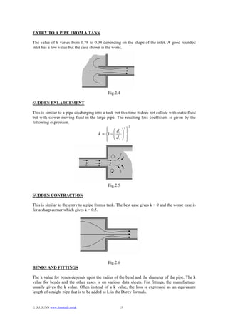 ENTRY TO A PIPE FROM A TANK

The value of k varies from 0.78 to 0.04 depending on the shape of the inlet. A good rounded
inlet has a low value but the case shown is the worst.




                                              Fig.2.4

SUDDEN ENLARGEMENT

This is similar to a pipe discharging into a tank but this time it does not collide with static fluid
but with slower moving fluid in the large pipe. The resulting loss coefficient is given by the
following expression.
                                                                    2
                                            ⎧ ⎛d
                                            ⎪           ⎞
                                                            2
                                                                ⎫
                                                                ⎪
                                        k = ⎨1 − ⎜ 1
                                                 ⎜      ⎟
                                                        ⎟       ⎬
                                            ⎪ ⎝ d2
                                            ⎩           ⎠       ⎪
                                                                ⎭




                                              Fig.2.5

SUDDEN CONTRACTION

This is similar to the entry to a pipe from a tank. The best case gives k = 0 and the worse case is
for a sharp corner which gives k = 0.5.




                                              Fig.2.6
BENDS AND FITTINGS

The k value for bends depends upon the radius of the bend and the diameter of the pipe. The k
value for bends and the other cases is on various data sheets. For fittings, the manufacturer
usually gives the k value. Often instead of a k value, the loss is expressed as an equivalent
length of straight pipe that is to be added to L in the Darcy formula.


© D.J.DUNN www.freestudy.co.uk                      15
 