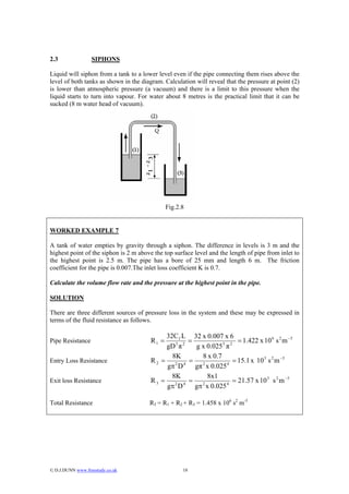 2.3                SIPHONS

Liquid will siphon from a tank to a lower level even if the pipe connecting them rises above the
level of both tanks as shown in the diagram. Calculation will reveal that the pressure at point (2)
is lower than atmospheric pressure (a vacuum) and there is a limit to this pressure when the
liquid starts to turn into vapour. For water about 8 metres is the practical limit that it can be
sucked (8 m water head of vacuum).




                                               Fig.2.8


WORKED EXAMPLE 7

A tank of water empties by gravity through a siphon. The difference in levels is 3 m and the
highest point of the siphon is 2 m above the top surface level and the length of pipe from inlet to
the highest point is 2.5 m. The pipe has a bore of 25 mm and length 6 m. The friction
coefficient for the pipe is 0.007.The inlet loss coefficient K is 0.7.

Calculate the volume flow rate and the pressure at the highest point in the pipe.

SOLUTION

There are three different sources of pressure loss in the system and these may be expressed in
terms of the fluid resistance as follows.

                                            32C f L 32 x 0.007 x 6
Pipe Resistance                         R1 =   5 2
                                                   =           5 2
                                                                     = 1.422 x 10 6 s 2 m −5
                                            gD π     g x 0.025 π
                                              8K       8 x 0.7
Entry Loss Resistance                   R2 = 2 4 = 2               = 15.1 x 10 3 s 2 m −5
                                            gπ D     gπ x 0.025 4
                                              8K         8x1
Exit loss Resistance                    R3 = 2 4 = 2              = 21.57 x 10 3 s 2 m −5
                                            gπ D     gπ x 0.025 4



Total Resistance                       RT = R1 + R2 + R3 = 1.458 x 106 s2 m-5




© D.J.DUNN www.freestudy.co.uk                      18
 