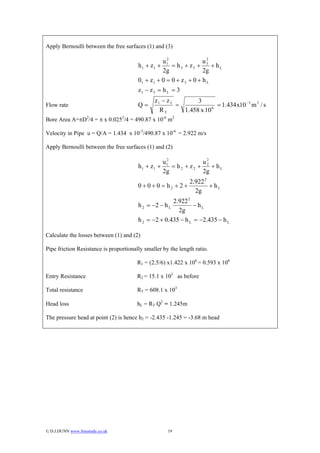Apply Bernoulli between the free surfaces (1) and (3)

                                                     2                 2
                                                   u1                u3
                                        h 1 + z1 +     = h 3 + z3 +      + hL
                                                   2g                2g
                                        01 + z 1 + 0 = 0 + z 3 + 0 + h L
                                        z1 − z 3 = h L = 3
                                               z1 − z 3        3
Flow rate                               Q=              =            6
                                                                       = 1.434 x10 −3 m 3 / s
                                                 RT       1.458 x 10
Bore Area A=πD2/4 = π x 0.0252/4 = 490.87 x 10-6 m2

Velocity in Pipe u = Q/A = 1.434 x 10-3/490.87 x 10-6 = 2.922 m/s

Apply Bernoulli between the free surfaces (1) and (2)

                                                    2
                                                   u1            u2
                                        h 1 + z1 +    = h2 + z2 + 2 + hL
                                                   2g            2g
                                                             2.922 2
                                        0 + 0 + 0 = h2 + 2 +         + hL
                                                               2g
                                                      2.922 2
                                        h 2 = −2 − h L         − hL
                                                        2g
                                        h 2 = −2 + 0.435 − h L = −2.435 − h L

Calculate the losses between (1) and (2)

Pipe friction Resistance is proportionally smaller by the length ratio.

                                        R1 = (2.5/6) x1.422 x 106 = 0.593 x 106

Entry Resistance                        R2 = 15.1 x 103 as before

Total resistance                        RT = 608.1 x 103

Head loss                               hL = RT Q2 = 1.245m

The pressure head at point (2) is hence h2 = -2.435 -1.245 = -3.68 m head




© D.J.DUNN www.freestudy.co.uk                      19
 