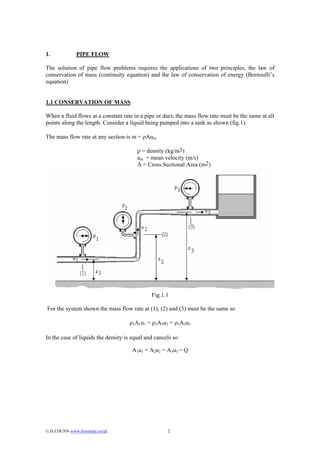 1.             PIPE FLOW

The solution of pipe flow problems requires the applications of two principles, the law of
conservation of mass (continuity equation) and the law of conservation of energy (Bernoulli’s
equation)


1.1 CONSERVATION OF MASS

When a fluid flows at a constant rate in a pipe or duct, the mass flow rate must be the same at all
points along the length. Consider a liquid being pumped into a tank as shown (fig.1).

The mass flow rate at any section is m = ρAum

                                        ρ = density (kg/m3)
                                        um = mean velocity (m/s)
                                        A = Cross Sectional Area (m2)




                                              Fig.1.1

For the system shown the mass flow rate at (1), (2) and (3) must be the same so

                                    ρ1A1u1 = ρ2A2u2 = ρ3A3u3

In the case of liquids the density is equal and cancels so

                                      A1u1 = A2u2 = A3u3 = Q




© D.J.DUNN www.freestudy.co.uk                      2
 