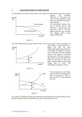 3.              MATCHING PUMPS TO A PIPE SYSTEM.

The ideal pump for any given pipe system will produce the required flow rate at the required
                                                           pressure.       The    maximum
                                                           efficiency of the pump will
                                                           occur at these conditions. These
                                                           points are considered in detail in
                                                           a later tutorial.
                                                           The relationship between flow
                                                           rate Q, pressure head H and
                                                           efficiency η depend upon the
                                                           speed but most of all, they
                                                           depend upon the type of pump.
                                                           The diagram below shows
                                                           typical relationships.


                             Figure 3.1

The relationship between pressure head and flow rate for a given pipe system is generally one
                                                         that requires a bigger head for a
                                                         bigger flow rate. The exact
                                                         relationship depends upon the losses.
                                                         If the pump is required to raise the
                                                         level of the flow, then the required
                                                         head h is the change in level (lift)
                                                         plus the losses. The losses are due to
                                                         pipe friction ( and hence the friction
                                                         factor Cf) , the losses at entry, exit,
                                                         bends, sudden changes in section and
                                                         fittings such as valves. The
                                                         relationship is typically as shown.

                             Figure 3.2

                                                              If a given pump is to work with a
                                                              given system, the operating point
                                                              must be common to each. In
                                                              other words H = h at the required
                                                              flow rate.




                                    Figure 3.3

The solution of problems depends upon finding the relationship between head and flow rate for
both the pump and the system and finding the point where the graphs cross.




© D.J.DUNN www.freestudy.co.uk                    20
 