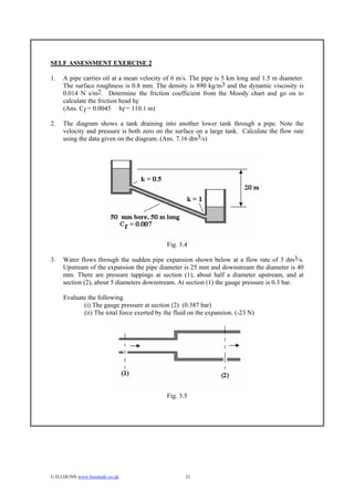 SELF ASSESSMENT EXERCISE 2

1.   A pipe carries oil at a mean velocity of 6 m/s. The pipe is 5 km long and 1.5 m diameter.
     The surface roughness is 0.8 mm. The density is 890 kg/m3 and the dynamic viscosity is
     0.014 N s/m2. Determine the friction coefficient from the Moody chart and go on to
     calculate the friction head hf.
     (Ans. Cf = 0.0045 hf = 110.1 m)

2.   The diagram shows a tank draining into another lower tank through a pipe. Note the
     velocity and pressure is both zero on the surface on a large tank. Calculate the flow rate
     using the data given on the diagram. (Ans. 7.16 dm3/s)




                                             Fig. 3.4

3.   Water flows through the sudden pipe expansion shown below at a flow rate of 3 dm3/s.
     Upstream of the expansion the pipe diameter is 25 mm and downstream the diameter is 40
     mm. There are pressure tappings at section (1), about half a diameter upstream, and at
     section (2), about 5 diameters downstream. At section (1) the gauge pressure is 0.3 bar.

     Evaluate the following.
            (i) The gauge pressure at section (2) (0.387 bar)
            (ii) The total force exerted by the fluid on the expansion. (-23 N)




                                             Fig. 3.5




© D.J.DUNN www.freestudy.co.uk                     21
 