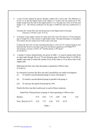 4.   A tank of water empties by gravity through a siphon into a lower tank. The difference in
     levels is 6 m and the highest point of the siphon is 2 m above the top surface level. The
     length of pipe from the inlet to the highest point is 3 m. The pipe has a bore of 30 mm and
     length 11 m. The friction coefficient for the pipe is 0.006.The inlet loss coefficient K is
     0.6.

     Calculate the volume flow rate and the pressure at the highest point in the pipe.
             (Answers 2.378 dm3/s and –4.31 m)

5.   A domestic water supply consists of a large tank with a loss free-inlet to a 10 mm diameter
     pipe of length 20 m, that contains 9 right angles bends. The pipe discharges to atmosphere
     8.0 m below the free surface level of the water in the tank.

     Evaluate the flow rate of water assuming that there is a loss of 0.75 velocity heads in each
     bend and that friction in the pipe is given by the Blasius equation Cf=0.079(Re)-0.25
     The dynamic viscosity is 0.89 x 10-3 and the density is 997 kg/m3.
     (0.118 dm3/s).

6.    A pump A whose characteristics are given in table 1, is used to pump water from
     an open tank through 40 m of 70 mm diameter pipe of friction factor Cf=0.005 to
     another open tank in which the surface level of the water is 5.0 m above that in the
     supply tank.

     Determine the flow rate when the pump is operated at 1450 rev/min.
     (7.8 dm3/s)

     It is desired to increase the flow rate and 3 possibilities are under investigation.
     (i)      To install a second identical pump in series with pump A.

     (ii)      To install a second identical pump in parallel with pump A.

     (iii)     To increase the speed of the pump by 10%.

     Predict the flow rate that would occur in each of these situations.

             Head-Flow Characteristics of pump A when operating at 1450 rev/min

     Head/m                       9.75    8.83      7.73      6.90      5.50             3.83

     Flow Rate/(l/s) 4.73         6.22    7.57      8.36      9.55      10.75

                                             Table 1




© D.J.DUNN www.freestudy.co.uk                     22
 