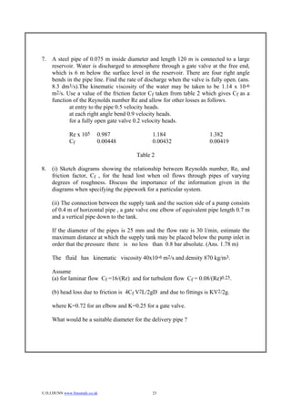 7.   A steel pipe of 0.075 m inside diameter and length 120 m is connected to a large
     reservoir. Water is discharged to atmosphere through a gate valve at the free end,
     which is 6 m below the surface level in the reservoir. There are four right angle
     bends in the pipe line. Find the rate of discharge when the valve is fully open. (ans.
     8.3 dm3/s).The kinematic viscosity of the water may be taken to be 1.14 x 10-6
     m2/s. Use a value of the friction factor Cf taken from table 2 which gives Cf as a
     function of the Reynolds number Re and allow for other losses as follows.
            at entry to the pipe 0.5 velocity heads.
            at each right angle bend 0.9 velocity heads.
            for a fully open gate valve 0.2 velocity heads.

               Re x 105       0.987             1.184                    1.382
               Cf             0.00448           0.00432                  0.00419

                                         Table 2

8.   (i) Sketch diagrams showing the relationship between Reynolds number, Re, and
     friction factor, Cf , for the head lost when oil flows through pipes of varying
     degrees of roughness. Discuss the importance of the information given in the
     diagrams when specifying the pipework for a particular system.

     (ii) The connection between the supply tank and the suction side of a pump consists
     of 0.4 m of horizontal pipe , a gate valve one elbow of equivalent pipe length 0.7 m
     and a vertical pipe down to the tank.

     If the diameter of the pipes is 25 mm and the flow rate is 30 l/min, estimate the
     maximum distance at which the supply tank may be placed below the pump inlet in
     order that the pressure there is no less than 0.8 bar absolute. (Ans. 1.78 m)

     The fluid has kinematic viscosity 40x10-6 m2/s and density 870 kg/m3.

     Assume
     (a) for laminar flow Cf =16/(Re) and for turbulent flow Cf = 0.08/(Re)0.25.

     (b) head loss due to friction is 4Cf V2L/2gD and due to fittings is KV2/2g.

     where K=0.72 for an elbow and K=0.25 for a gate valve.

     What would be a suitable diameter for the delivery pipe ?




© D.J.DUNN www.freestudy.co.uk                 23
 