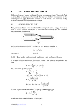4.              DIFFERENTIAL PRESSURE DEVICES

Differential pressure devices produce differential pressure as a result of changes in fluid
velocity. They have many uses but mainly they are used for flow measurement. In this
section you will apply Bernoulli's equation to such devices. You will also briefly
examine forces produced by momentum changes.

4.1            GENERAL RELATIONSHIP

Many devices make use of the transition of flow energy into kinetic energy. Consider a
flow of liquid which is constrained to flow from one sectional area into a smaller
sectional area as shown below.




                                                              Fig.4.1

The velocity in the smaller bore u2 is given by the continuity equation as

                                                    u2 = u1A1/A2

Let A1/A2 = r                                       u2 = ru1

In BS1042 the symbol used is m but r is used here to avoid confusion with mass.

If we apply Bernoulli (head form) between (1) and (2) and ignoring energy losses we
have
                                  u12               2
                                                   u2
                        h1 + z1 +     = h2 + z 2 +
                                  2g               2g
For a horizontal system z1=z2 so
                             u12        u22
                        h1 +     = h2 +
                             2g         2g
                                                      (            )
                                  2 g (h1 − h2 ) = u 2 − u12 = u12 r 2 − 1
                                                     2
                                                                                (       )
                                         2 g (h1 − h2 )
                                  u1 =
                                            (r 2 −1       )
                                                                        2 g (h1 − h2 )
                              Vol / s = Q = A1u1 = A1
                                                                            (
                                                                            r 2 −1  )
In terms of pressure rather than head we get, by substituting p= ρgh
                                    2∆p
                        Q = A1
                                  ρ r 2 −1      (             )
To find the mass flow remember m = ρAu = ρQ


© D.J.DUNN www.freestudy.co.uk                                        24
 