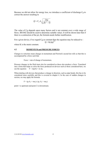 Because we did not allow for energy loss, we introduce a coefficient of discharge Cd to
correct the answer resulting in

                                                 2∆p
                                  Q = C d A1
                                                (     )
                                               ρ r 2 −1


The value of Cd depends upon many factors and is not constant over a wide range of
flows. BS1042 should be used to determine suitable values. It will be shown later that if
there is a contraction of the jet, the formula needs further modification.

For a given device, if we regard Cd as constant then the equation may be reduced to :
                                                 0.5
                                      Q = K(∆p)
where K is the meter constant.

4.2                MOMENTUM and PRESSURE FORCES

Changes in velocities mean changes in momentum and Newton's second law tells us that this is
accompanied by a force such that

               Force = rate of change of momentum.

Pressure changes in the fluid must also be considered as these also produce a force. Translated
into a form that helps us solve the force produced on devices such as those considered here, we
use the equation    F = ∆(pA) + m ∆u.

When dealing with devices that produce a change in direction, such as pipe bends, this has to be
considered more carefully and this is covered in chapter 4. In the case of sudden changes in
section, we may apply the formula

               F = (p1A1 + mu1)- (p2 A2 + mu2)

point 1 is upstream and point 2 is downstream.




© D.J.DUNN www.freestudy.co.uk                           25
 