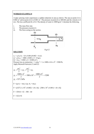 WORKED EXAMPLE 8

A pipe carrying water experiences a sudden reduction in area as shown. The area at point (1) is
0.002 m2 and at point (2) it is 0.001 m2. The pressure at point (2) is 500 kPa and the velocity is 8
m/s. The loss coefficient K is 0.4. The density of water is 1000 kg/m3. Calculate the following.

i.       The mass flow rate.
ii.      The pressure at point (1)
iii.     The force acting on the section.




                                              Fig.4.2
SOLUTION

u1 = u2A2/A1 = (8 x 0.001)/0.002 = 4 m/s
m = ρA1u1 = 1000 x 0.002 x 4 = 8 kg/s.
Q = A1u1 = 0.002 x 4 = 0.008 m3/s
Pressure loss at contraction = ½ ρku12 = ½ x 1000 x 0.4 x 42 = 3200 Pa
Apply Bernoulli between (1) and (2)

     ρu 1
        2
                 ρu 2
p1 +      = p2 + 2 + pL
      2            2
              2
     1000 x 4                1000 x 8 2
p1 +            = 500 x 10 +
                          3
                                        + 3200
          2                     2
p1 = 527.2 kPa

F = (p1A1 + mu1)- (p2 A2 + mu2)

F = [(527.2 x 103 x 0.002) + (8 x 4)] – [500 x 103 x 0.001) + (8 x 8)]

F = 1054.4 +32 – 500 – 64

F = 522.4 N




© D.J.DUNN www.freestudy.co.uk                      26
 