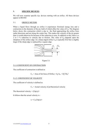 5.             SPECIFIC DEVICES

We will now examine specific d.p. devices starting with an orifice. All these devices
appear in BS1042

5.1.           ORIFICE METERS

When a liquid flows through an orifice it experiences frictional energy loss and a
contraction in the diameter of the jet, both of which affect the value of Cd. The diagram
below shows this contraction which is due to the fluid approaching the orifice from
radial directions and not along the centre line. This makes the velocity of the jet greater
than it would otherwise be because of the reduction in area. In addition to this, there is a
2 or 3 % reduction in velocity due to friction. The value of Cd depends upon the
sharpness of the orifice edge. In a sharp edged orifice Cd is typically 0.62 but is slightly
larger if the sharp edge is replaced by a square edge.




                                              Figure 5.1

5.1.1 COEFFICIENT OF CONTRACTION

The coefficient of contraction is defined as

                              Cc = Area of Jet/Area of Orifice =Aj/Ao = Dj2/Do2

5.1.2 COEFFICIENT OF VELOCITY

The coefficient of velocity is defined as

                              Cv = Actual velocity of jet/theoretical velocity

The theoretical velocity = (2∆p/ρ)½

It follows that the actual velocity is :

                              u = Cv(2∆p/ρ)½




© D.J.DUNN www.freestudy.co.uk                       27
 