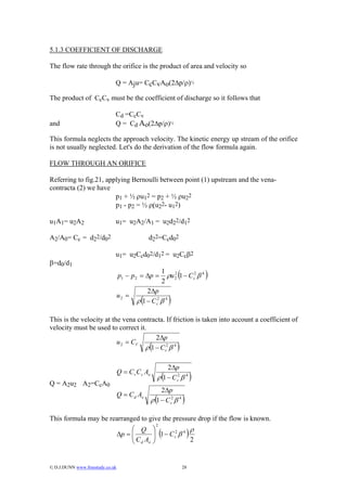 5.1.3 COEFFICIENT OF DISCHARGE

The flow rate through the orifice is the product of area and velocity so

                              Q = Aju= CcCvAo(2∆p/ρ)½

The product of CcCv must be the coefficient of discharge so it follows that

                              Cd =CcCv
and                           Q = Cd Ao(2∆p/ρ)½

This formula neglects the approach velocity. The kinetic energy up stream of the orifice
is not usually neglected. Let's do the derivation of the flow formula again.

FLOW THROUGH AN ORIFICE

Referring to fig.21, applying Bernoulli between point (1) upstream and the vena-
contracta (2) we have
                        p1 + ½ ρu12 = p2 + ½ ρu22
                        p1 - p2 = ½ ρ(u22- u12)

u1A1= u2A2                    u1= u2A2/A1 = u2d22/d12

A2/A0= Cc = d22/d02                             d22=Ccd02

                              u1= u2Ccd02/d12 = u2Ccβ2
β=d0/d1
                                  p1 − p 2 = ∆p =
                                                             1 2
                                                             2
                                                                    (
                                                               ρu 2 1 − C c2 β 4    )
                                               2∆p
                                  u2 =
                                          ρ (1 − C c2 β 4 )

This is the velocity at the vena contracta. If friction is taken into account a coefficient of
velocity must be used to correct it.
                                        2∆p
                          u 2 = CV
                                   ρ (1 − C c2 β 4 )

                                                         2∆p
                                  Q = C v C c Ao
                                                             (
                                                     ρ 1 − C c2 β 4             )
Q = A2u2 A2=CcA0
                                                       2∆p
                                  Q = C d Ao
                                                     (
                                                   ρ 1 − C c2 β 4       )
This formula may be rearranged to give the pressure drop if the flow is known.
                                                     2
                                       ⎛ Q          ⎞              ρ
                                  ∆p = ⎜
                                       ⎜C A              (
                                                    ⎟ 1 − C c2 β 4
                                                    ⎟              2
                                                                            )
                                       ⎝ d o        ⎠


© D.J.DUNN www.freestudy.co.uk                                         28
 