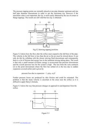 The pressure tapping points are normally placed at one pipe diameter upstream and one
half pipe diameter downstream in order to get the maximum d.p. However if the
maximum value is not important, the d.p. is more easily obtained by the use of corner or
flange tappings. The results are still valid but less d.p. is obtained.




                                  Fig.5.2 showing tapping positions

Figure 5.2 shows how the flow after the orifice must expand to the full bore of the pipe.
The velocity in the full bore is less than the jet so the jet must be slowed down. It can
only do this by colliding with the slower moving fluid downstream and consequently
there is a lot of friction and energy loss in the turbulent mixing taking place. The result
is that only a small amount of kinetic energy is reconverted into pressure downstream
and the overall pressure loss for the system is high. The loss from the vena contracta
(2) to the point downstream where the flow has settled (3) is the loss due to sudden
expansion covered earlier and is given by

               pressure loss due to expansion = ½ ρ(u2 -u3)2

Further pressure losses are produced by skin friction and could be estimated. The
problem is that the mean velocity is uncertain in the areas near the orifice so it is
difficult to apply Darcy's formula.

Figure 5.3 shows the way that pressure changes on approach to and departure from the
orifice.




                                             Figure 5.3




© D.J.DUNN www.freestudy.co.uk                      29
 