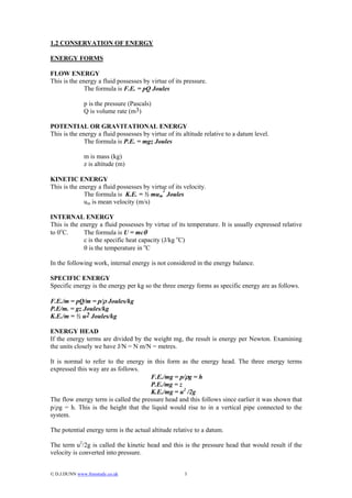 1.2 CONSERVATION OF ENERGY

ENERGY FORMS

FLOW ENERGY
This is the energy a fluid possesses by virtue of its pressure.
              The formula is F.E. = pQ Joules

               p is the pressure (Pascals)
               Q is volume rate (m3)

POTENTIAL OR GRAVITATIONAL ENERGY
This is the energy a fluid possesses by virtue of its altitude relative to a datum level.
              The formula is P.E. = mgz Joules

               m is mass (kg)
               z is altitude (m)

KINETIC ENERGY
This is the energy a fluid possesses by virtue of its velocity.
                                             2
              The formula is K.E. = ½ mum Joules
              um is mean velocity (m/s)

INTERNAL ENERGY
This is the energy a fluid possesses by virtue of its temperature. It is usually expressed relative
to 0oC.      The formula is U = mcθ
             c is the specific heat capacity (J/kg oC)
             θ is the temperature in oC

In the following work, internal energy is not considered in the energy balance.

SPECIFIC ENERGY
Specific energy is the energy per kg so the three energy forms as specific energy are as follows.

F.E./m = pQ/m = p/ρ Joules/kg
P.E/m. = gz Joules/kg
K.E./m = ½ u2 Joules/kg

ENERGY HEAD
If the energy terms are divided by the weight mg, the result is energy per Newton. Examining
the units closely we have J/N = N m/N = metres.

It is normal to refer to the energy in this form as the energy head. The three energy terms
expressed this way are as follows.
                                      F.E./mg = p/ρg = h
                                      P.E./mg = z
                                      K.E./mg = u2 /2g
The flow energy term is called the pressure head and this follows since earlier it was shown that
p/ρg = h. This is the height that the liquid would rise to in a vertical pipe connected to the
system.

The potential energy term is the actual altitude relative to a datum.

The term u2/2g is called the kinetic head and this is the pressure head that would result if the
velocity is converted into pressure.


© D.J.DUNN www.freestudy.co.uk                       3
 