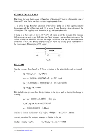 WORKED EXAMPLE No.9

The figure shows a sharp edged orifice plate of diameter 20 mm in a horizontal pipe of
diameter 25 mm. There are three pressure tappings as follows.

(1) at about 3 pipe diameters upstream of the orifice plate. (2) at half a pipe diameter
downstream of the orifice plate and (3) at about 5 pipe diameters downstream of the
orifice plate. The tappings read pressures p1, p2 and p3 respectively.

If there is a flow rate of 0.8 x 10-3 m3/s of water at 25oC, evaluate the pressure
differences p1-p2 and p1-p3. Calculate the % of pressure recovered downstream of the
orifice. It may be assumed that the discharge coefficient is 0.64 and the contraction
coefficient is 0.74. The density and viscosity for water are usually given on the front of
the exam paper. The density is 998 kg/m3.




                                           Fig.5.4

SOLUTION

First the pressure drop from 1 to 2. There is friction in the jet so the formula to be used
is
             ∆p = (Q/CdA0)2(1 - Cc2β4)ρ/2

               A0= p x 0.022/4 = 0.0003142 m2     b = 20/25=0.8

               ∆p = {0.0008/(0.64x 0.0003142)2}(1 - 0.742x0.84)998/2

               ∆p =p1-p2 = 6.126 kPa

This includes the pressure loss due to friction in the jet as well as due to the change in
velocity.

               u1 = u3 = 0.0008/(px0.0252/4 ) =1.63 m/s

               A2=Cc x p x 0.022/4 =0.000232 m2

               u2 = 0.0008/0.000232 = 3.44 m/s

loss due to sudden expansion = ρ(u2 -u3)2/2 = 998(3.44 - 1.63)2/2 = 1.63 kPa

Now we must find the pressure loss due to friction in the jet.

Ideal jet velocity = u2/Cv             Cv= Cd/Cc = 0.64/0.74 = 0.865



© D.J.DUNN www.freestudy.co.uk                   30
 
