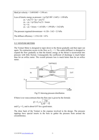 Ideal jet velocity = 3.44/0.865 = 3.98 m/s

Loss of kinetic energy as pressure = (ρ/2)(3.982 -3.442) = 1.99 kPa
           p1 + ρu12/2 = p3 + ρu32/2
           p1 - p3 = (ρ/2)(u32-u12) + losses
           u3 = u3
           p1 - p3 = losses = 1.63 kPa + 1.99 kPa = 3.62 kPa

The pressure regained downstream = 6.126 - 3.62 = 2.5 kPa

The diffuser efficiency = 2.5/6.126 = 41%


5.2. VENTURI METERS

The Venturi Meter is designed to taper down to the throat gradually and then taper out
again. No contraction occurs in the flow so Cc = 1. The outlet (diffuser) is designed to
expand the flow gradually so that the kinetic energy at the throat is reconverted into
pressure with little friction. Consequently the coefficient of discharge is much better
than for an orifice meter. The overall pressure loss is much better than for an orifice
meter.




                                  Fig.5.5 showing pressure distribution

If there is no vena-contracta then the flow rate is given by the formula
                                        2∆p
                         Q = C d A1
                                     ρ (r 2 − 1)
and Cd = Cv and is about 0.97 for a good meter.

The draw back of the Venturi is the expense involved in the design. The pressure
tappings have special inserts in the bore to gather the pressure from around the
circumference.




© D.J.DUNN www.freestudy.co.uk                        31
 